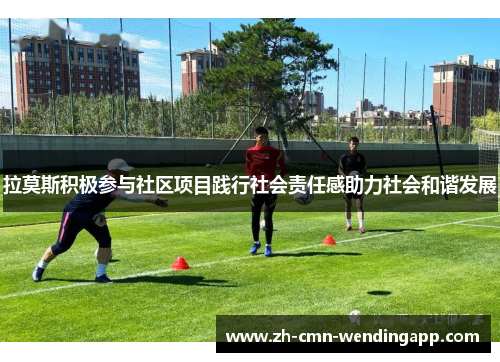 拉莫斯积极参与社区项目践行社会责任感助力社会和谐发展 拉莫斯积极参与社区项目践行社会责任感助力社会和谐发展