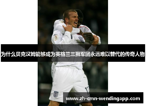 为什么贝克汉姆能够成为英格兰三狮军团永远难以替代的传奇人物