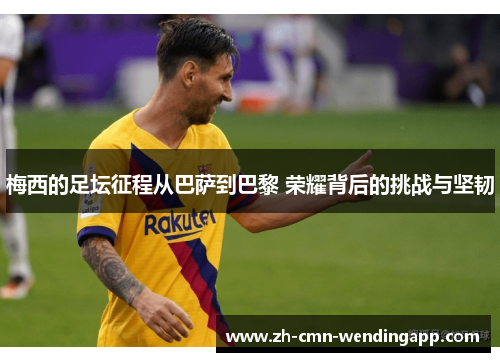 梅西的足坛征程从巴萨到巴黎 荣耀背后的挑战与坚韧