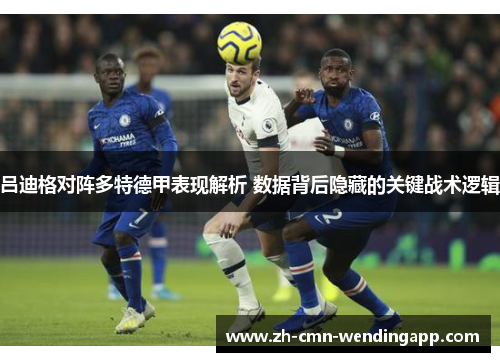 吕迪格对阵多特德甲表现解析 数据背后隐藏的关键战术逻辑