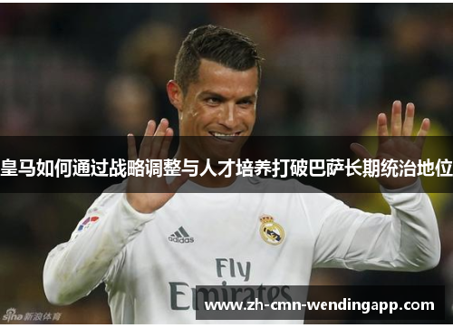 皇马如何通过战略调整与人才培养打破巴萨长期统治地位 皇马如何通过战略调整与人才培养打破巴萨长期统治地位