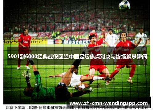 5901到6000经典战役回望中国足坛焦点对决与终场绝杀瞬间