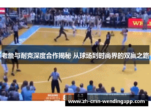 老詹与耐克深度合作揭秘 从球场到时尚界的双赢之路