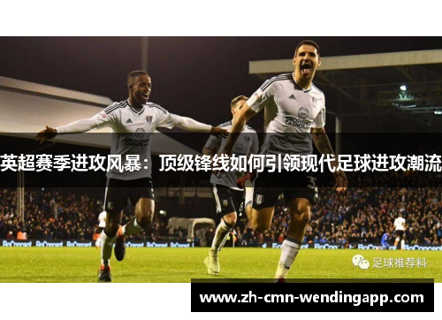 英超赛季进攻风暴：顶级锋线如何引领现代足球进攻潮流