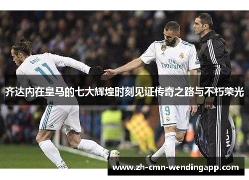 齐达内在皇马的七大辉煌时刻见证传奇之路与不朽荣光