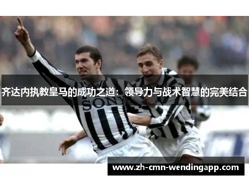 齐达内执教皇马的成功之道：领导力与战术智慧的完美结合