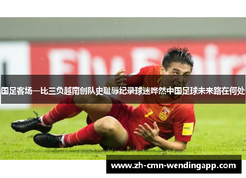 国足客场一比三负越南创队史耻辱纪录球迷哗然中国足球未来路在何处 国足客场一比三负越南创队史耻辱纪录球迷哗然中国足球未来路在何处