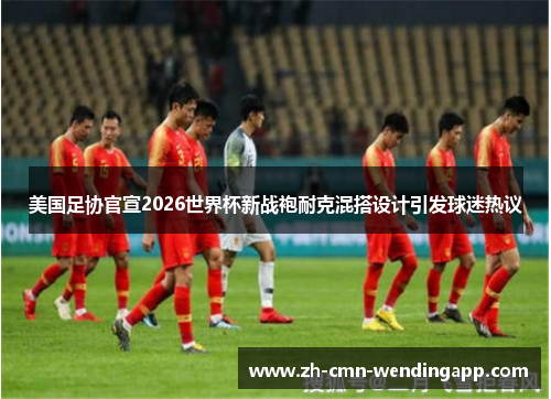 美国足协官宣2026世界杯新战袍耐克混搭设计引发球迷热议